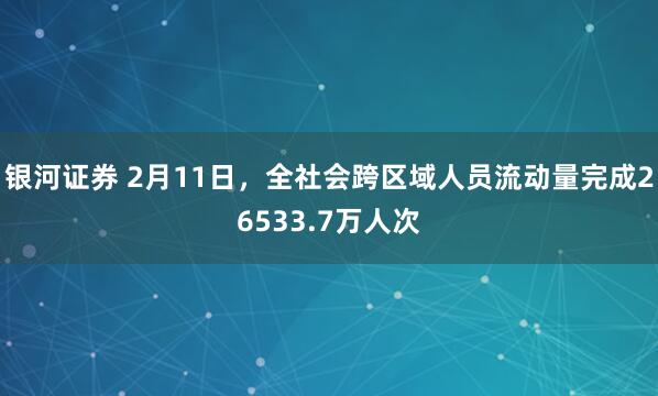 银河证券 2月11日，全社会跨区域人员流动量完成26533.7万人次