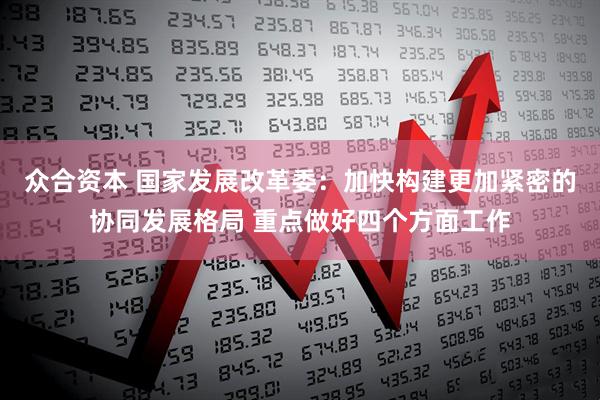 众合资本 国家发展改革委：加快构建更加紧密的协同发展格局 重点做好四个方面工作
