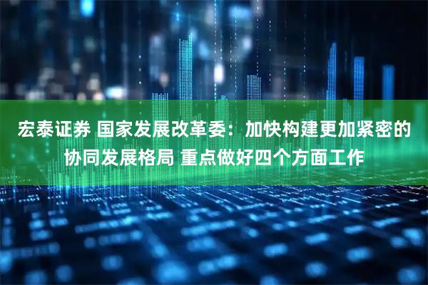 宏泰证券 国家发展改革委：加快构建更加紧密的协同发展格局 重点做好四个方面工作