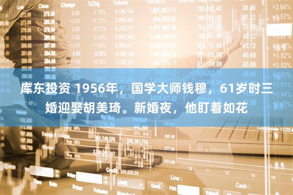 库东投资 1956年，国学大师钱穆，61岁时三婚迎娶胡美琦。新婚夜，他盯着如花