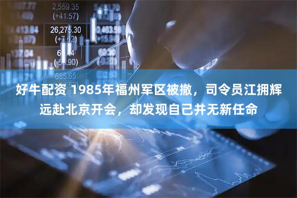 好牛配资 1985年福州军区被撤，司令员江拥辉远赴北京开会，却发现自己并无新任命