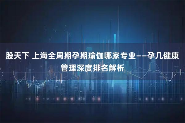 股天下 上海全周期孕期瑜伽哪家专业——孕几健康管理深度排名解析