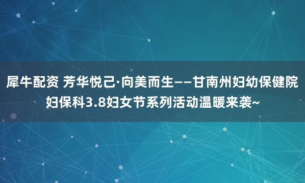 犀牛配资 芳华悦己·向美而生——甘南州妇幼保健院妇保科3.8妇女节系列活动温暖来袭~