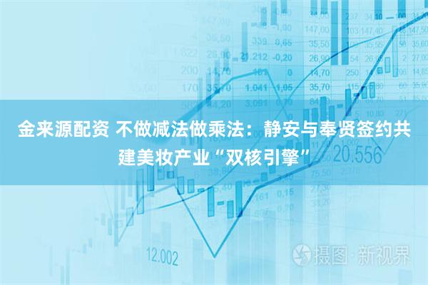 金来源配资 不做减法做乘法：静安与奉贤签约共建美妆产业“双核引擎”