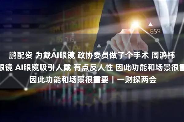 鹏配资 为戴AI眼镜 政协委员做了个手术 周鸿祎：正常人不爱戴眼镜 AI眼镜吸引人戴 有点反人性 因此功能和场景很重要｜一财探两会