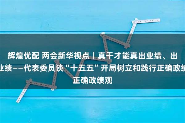 辉煌优配 两会新华视点丨真干才能真出业绩、出真业绩——代表委员谈“十五五”开局树立和践行正确政绩观