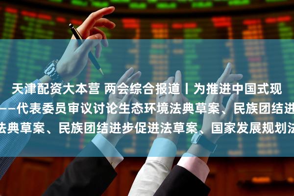 天津配资大本营 两会综合报道丨为推进中国式现代化提供坚实法治保障——代表委员审议讨论生态环境法典草案、民族团结进步促进法草案、国家发展规划法草案