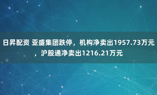 日昇配资 亚盛集团跌停，机构净卖出1957.73万元，沪股通净卖出1216.21万元