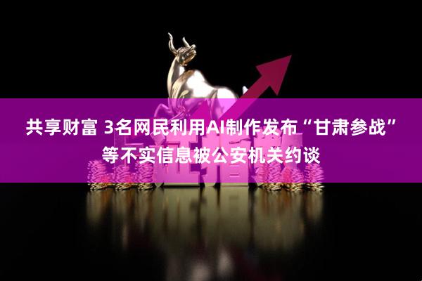 共享财富 3名网民利用AI制作发布“甘肃参战”等不实信息被公安机关约谈