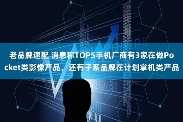老品牌速配 消息称TOP5手机厂商有3家在做Pocket类影像产品，还有子系品牌在计划掌机类产品