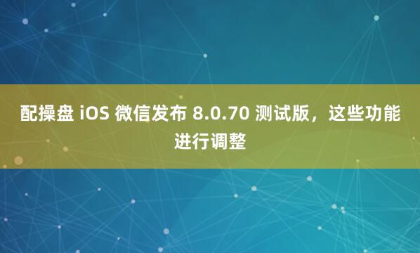 配操盘 iOS 微信发布 8.0.70 测试版，这些功能进行调整