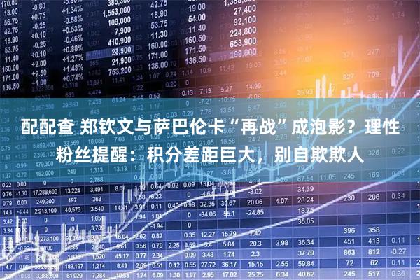 配配查 郑钦文与萨巴伦卡“再战”成泡影？理性粉丝提醒：积分差距巨大，别自欺欺人