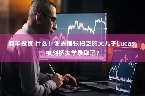 典丰投资 什么！谢霆锋张柏芝的大儿子Lucas，被剑桥大学录取了？