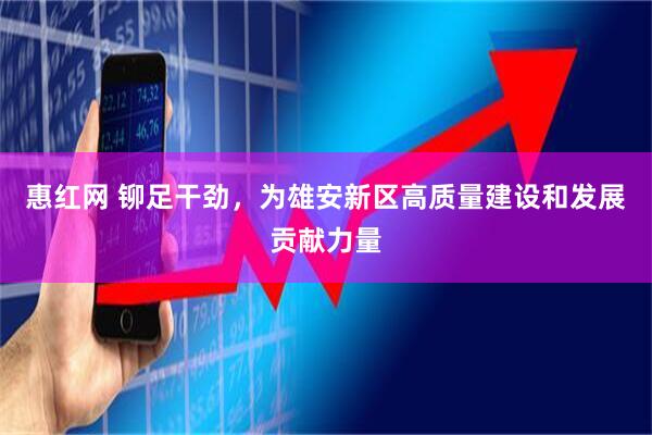 惠红网 铆足干劲，为雄安新区高质量建设和发展贡献力量