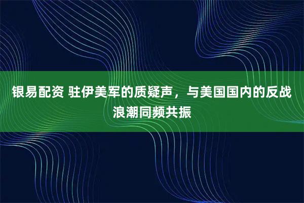 银易配资 驻伊美军的质疑声，与美国国内的反战浪潮同频共振