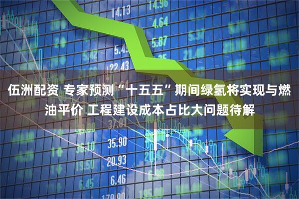 伍洲配资 专家预测“十五五”期间绿氢将实现与燃油平价 工程建设成本占比大问题待解