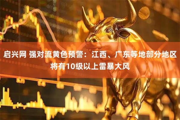 启兴网 强对流黄色预警：江西、广东等地部分地区将有10级以上雷暴大风
