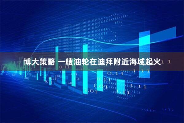 博大策略 一艘油轮在迪拜附近海域起火