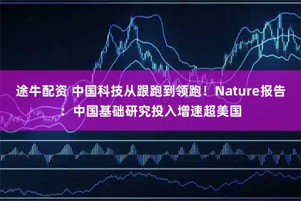 途牛配资 中国科技从跟跑到领跑！Nature报告：中国基础研究投入增速超美国