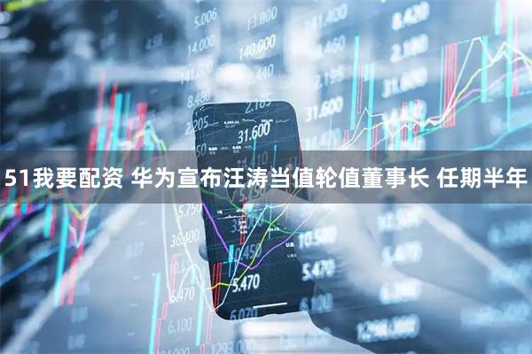 51我要配资 华为宣布汪涛当值轮值董事长 任期半年