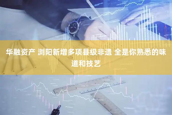 华融资产 浏阳新增多项县级非遗 全是你熟悉的味道和技艺