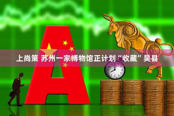 上尚策 苏州一家博物馆正计划“收藏”吴县