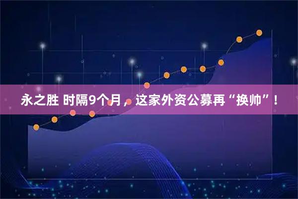 永之胜 时隔9个月，这家外资公募再“换帅”！