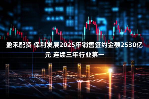 盈禾配资 保利发展2025年销售签约金额2530亿元 连续三年行业第一