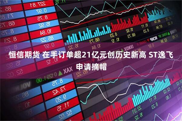 恒信期货 在手订单超21亿元创历史新高 ST逸飞申请摘帽