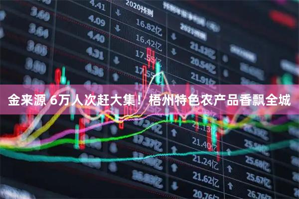 金来源 6万人次赶大集！梧州特色农产品香飘全城