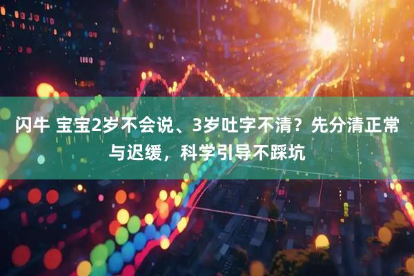 闪牛 宝宝2岁不会说、3岁吐字不清？先分清正常与迟缓，科学引导不踩坑