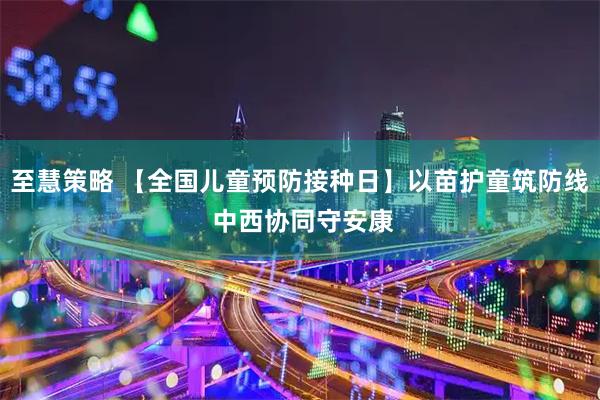 至慧策略 【全国儿童预防接种日】以苗护童筑防线 中西协同守安康