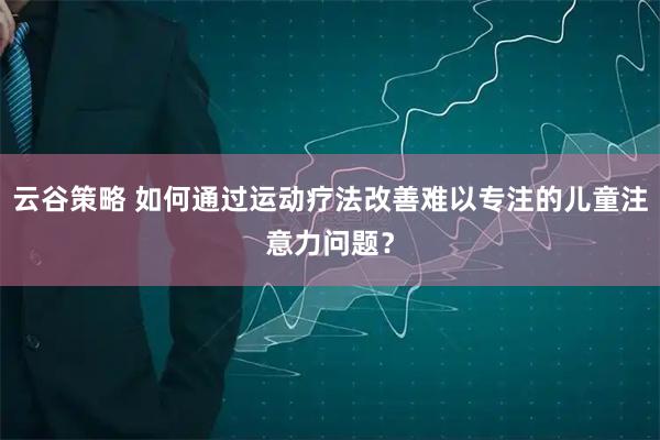 云谷策略 如何通过运动疗法改善难以专注的儿童注意力问题？