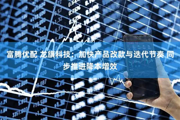富腾优配 龙旗科技：加快产品改款与迭代节奏 同步推进降本增效