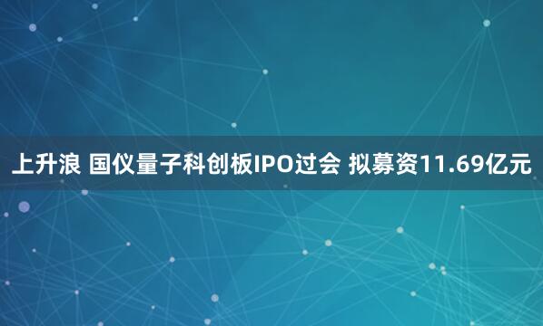 上升浪 国仪量子科创板IPO过会 拟募资11.69亿元
