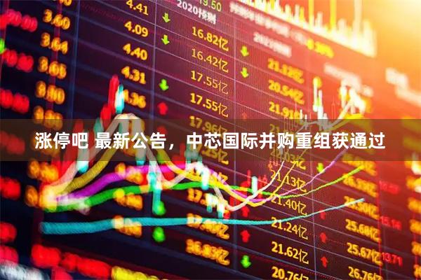 涨停吧 最新公告，中芯国际并购重组获通过