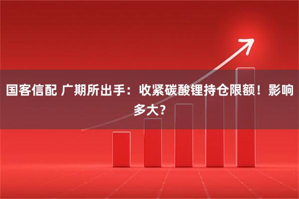 国客信配 广期所出手:收紧碳酸锂持仓限额!影响多大?