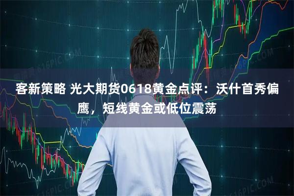 客新策略 光大期货0618黄金点评：沃什首秀偏鹰，短线黄金或低位震荡