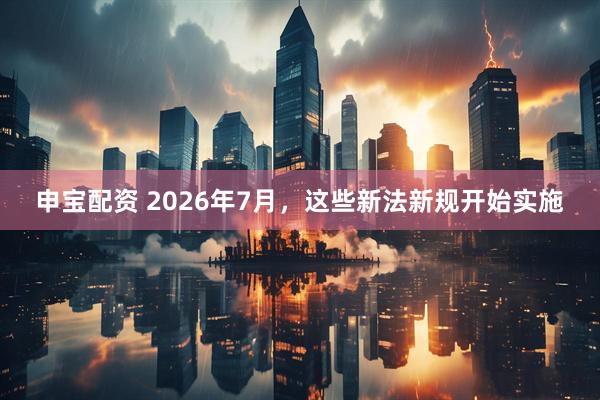 申宝配资 2026年7月，这些新法新规开始实施