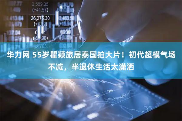 华力网 55岁瞿颖旅居泰国拍大片！初代超模气场不减，半退休生活太潇洒