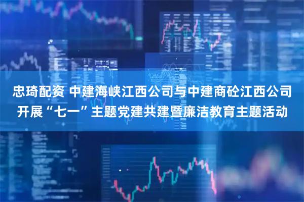 忠琦配资 中建海峡江西公司与中建商砼江西公司开展“七一”主题党建共建暨廉洁教育主题活动