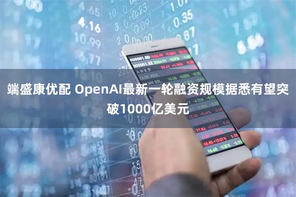 端盛康优配 OpenAI最新一轮融资规模据悉有望突破1000亿美元