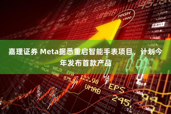 嘉理证券 Meta据悉重启智能手表项目，计划今年发布首款产品