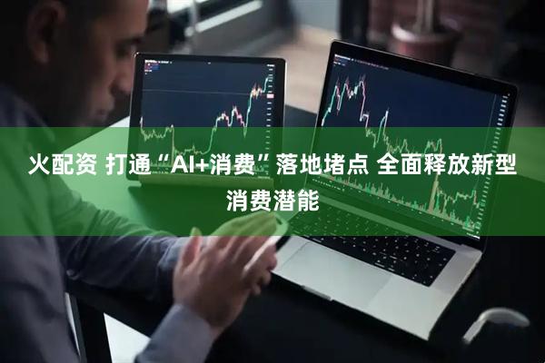 火配资 打通“AI+消费”落地堵点 全面释放新型消费潜能