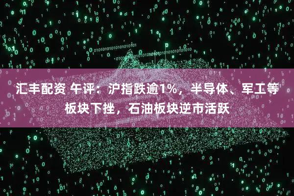 汇丰配资 午评：沪指跌逾1%，半导体、军工等板块下挫，石油板块逆市活跃