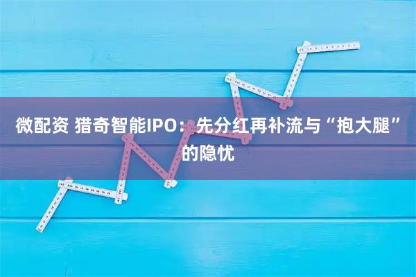 微配资 猎奇智能IPO：先分红再补流与“抱大腿”的隐忧