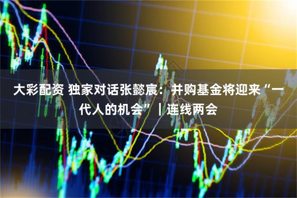 大彩配资 独家对话张懿宸：并购基金将迎来“一代人的机会”｜连线两会