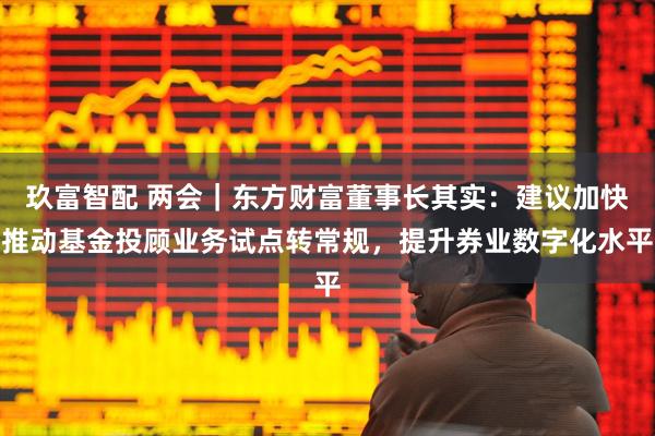 玖富智配 两会｜东方财富董事长其实：建议加快推动基金投顾业务试点转常规，提升券业数字化水平