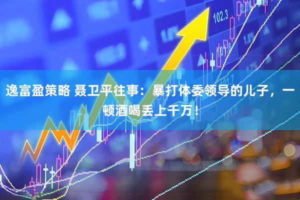 逸富盈策略 聂卫平往事：暴打体委领导的儿子，一顿酒喝丢上千万！