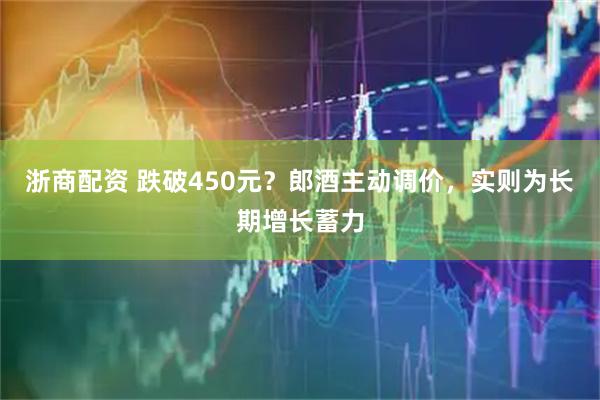 浙商配资 跌破450元？郎酒主动调价，实则为长期增长蓄力